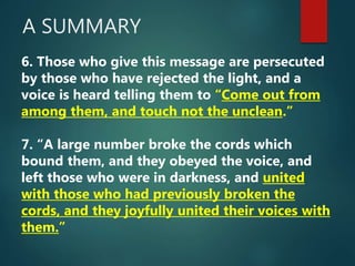 A SUMMARY
6. Those who give this message are persecuted
by those who have rejected the light, and a
voice is heard telling them to “Come out from
among them, and touch not the unclean.”
7. “A large number broke the cords which
bound them, and they obeyed the voice, and
left those who were in darkness, and united
with those who had previously broken the
cords, and they joyfully united their voices with
them.”
 