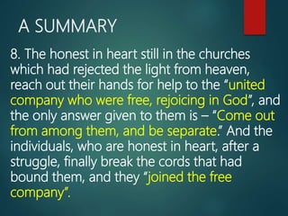 A SUMMARY
8. The honest in heart still in the churches
which had rejected the light from heaven,
reach out their hands for help to the “united
company who were free, rejoicing in God”, and
the only answer given to them is – “Come out
from among them, and be separate.” And the
individuals, who are honest in heart, after a
struggle, finally break the cords that had
bound them, and they “joined the free
company”.
 