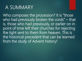 A SUMMARY
Who composes the procession? It is “those
who had previously broken the cords” – that
is, those who had previously, or earlier on in
point of time left their churches for rejecting
the light sent to them from heaven. This is
the historical precedent that can be learned
from the study of Advent history!
 
