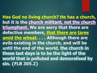 Has God no living church? He has a church,
but it is the church militant, not the church
triumphant. We are sorry that there are
defective members, that there are tares
amid the wheat. . . . Although there are
evils existing in the church, and will be
until the end of the world, the church in
these last days is to be the light of the
world that is polluted and demoralised by
sin. {FLB 305.2}
 