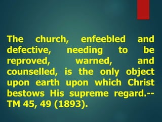 The church, enfeebled and
defective, needing to be
reproved, warned, and
counselled, is the only object
upon earth upon which Christ
bestows His supreme regard.--
TM 45, 49 (1893).
 