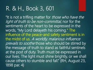 R. & H., Book 3, 601
“It is not a trifling matter for those who have the
light of truth to be non-committal, nor for the
sentiments of the heart to be expressed in the
words, "My Lord delayeth his coming." The
influence of the peace-and safety sentiment is in
the midst of us. A worldly, malarious influence
prevails to soothe those who should be stirred by
the message of truth to stand as faithful sentinels
at the post of duty. Truth must be expressed in
our lives. The light must shine brightly, or we shall
cause others to stumble and fall.” {RH, August 23,
1898 par. 4}
 