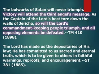 The bulwarks of Satan will never triumph.
Victory will attend the third angel's message. As
the Captain of the Lord's host tore down the
walls of Jericho, so will the Lord's
commandment-keeping people triumph, and all
opposing elements be defeated.--TM 410
(1898).
The Lord has made us the depositaries of His
law; He has committed to us sacred and eternal
truth, which is to be given to others in faithful
warnings, reproofs, and encouragement.--5T
381 (1885).
 
