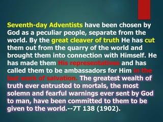 Seventh-day Adventists have been chosen by
God as a peculiar people, separate from the
world. By the great cleaver of truth He has cut
them out from the quarry of the world and
brought them into connection with Himself. He
has made them His representatives and has
called them to be ambassadors for Him in the
last work of salvation. The greatest wealth of
truth ever entrusted to mortals, the most
solemn and fearful warnings ever sent by God
to man, have been committed to them to be
given to the world.--7T 138 (1902).
 