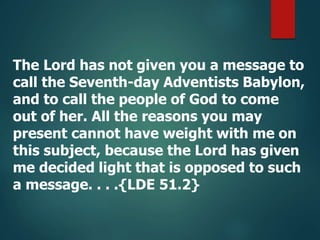 The Lord has not given you a message to
call the Seventh-day Adventists Babylon,
and to call the people of God to come
out of her. All the reasons you may
present cannot have weight with me on
this subject, because the Lord has given
me decided light that is opposed to such
a message. . . .{LDE 51.2}
 