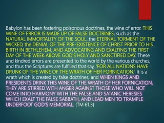 Babylon has been fostering poisonous doctrines, the wine of error. THIS
WINE OF ERROR IS MADE UP OF FALSE DOCTRINES, such as the
NATURAL IMMORTALITY OF THE SOUL, the ETERNAL TORMENT OF THE
WICKED, the DENIAL OF THE PRE-EXISTENCE OF CHRIST PRIOR TO HIS
BIRTH IN BETHLEHEM, AND ADVOCATING AND EXALTING THE FIRST
DAY OF THE WEEK ABOVE GOD'S HOLY AND SANCTIFIED DAY. These
and kindred errors are presented to the world by the various churches,
and thus the Scriptures are fulfilled that say, 'FOR ALL NATIONS HAVE
DRUNK OF THE WINE OF THE WRATH OF HER FORNICATION.' It is a
wrath which is created by false doctrines, and WHEN KINGS AND
PRESIDENTS DRINK THIS WINE OF THE WRATH OF HER FORNICATION,
THEY ARE STIRRED WITH ANGER AGAINST THOSE WHO WILL NOT
COME INTO HARMONY WITH THE FALSE AND SATANIC HERESIES
WHICH EXALT THE FALSE SABBATH, AND LEAD MEN TO TRAMPLE
UNDERFOOT GOD'S MEMORIAL. {TM 61.3}
 