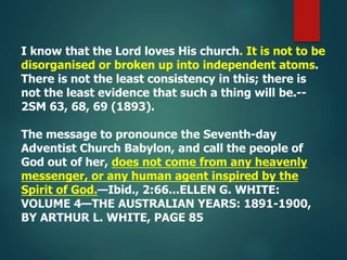 I know that the Lord loves His church. It is not to be
disorganised or broken up into independent atoms.
There is not the least consistency in this; there is
not the least evidence that such a thing will be.--
2SM 63, 68, 69 (1893).
The message to pronounce the Seventh-day
Adventist Church Babylon, and call the people of
God out of her, does not come from any heavenly
messenger, or any human agent inspired by the
Spirit of God.—Ibid., 2:66...ELLEN G. WHITE:
VOLUME 4—THE AUSTRALIAN YEARS: 1891-1900,
BY ARTHUR L. WHITE, PAGE 85
 