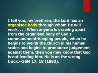 I tell you, my brethren, the Lord has an
organised body through whom He will
work. . . . When anyone is drawing apart
from the organised body of God's
commandment-keeping people, when he
begins to weigh the church in his human
scales and begins to pronounce judgement
against them, then you may know that God
is not leading him. He is on the wrong
track.--3SM 17, 18 (1893).
 