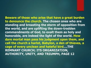 Beware of those who arise that have a great burden
to denounce the church. The chosen ones who are
standing and breasting the storm of opposition from
the world, and are uplifting the down-trodden
commandments of God, to exalt them as holy and
honorable, are indeed the light of the world. How
dare mortal man pass his judgment upon them, and
call the church a harlot, Babylon, a den of thieves, a
cage of every unclean and hateful bird....THE
REMNANT CHURCH; ITS ORGANIZATION,
AUTHORITY, UNITY, AND TRIUMPH, PAGE 12
 