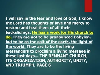 I will say in the fear and love of God, I know
the Lord has thoughts of love and mercy to
restore and heal them of all their
backslidings. He has a work for His church to
do. They are not to be pronounced Babylon,
but to be as the salt of the earth, the light of
the world. They are to be the living
messengers to proclaim a living message in
these last days....THE REMNANT CHURCH;
ITS ORGANIZATION, AUTHORITY, UNITY,
AND TRIUMPH, PAGE 6
 