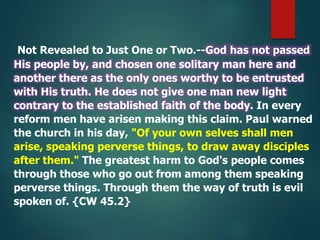Not Revealed to Just One or Two.--God has not passed
His people by, and chosen one solitary man here and
another there as the only ones worthy to be entrusted
with His truth. He does not give one man new light
contrary to the established faith of the body. In every
reform men have arisen making this claim. Paul warned
the church in his day, "Of your own selves shall men
arise, speaking perverse things, to draw away disciples
after them." The greatest harm to God's people comes
through those who go out from among them speaking
perverse things. Through them the way of truth is evil
spoken of. {CW 45.2}
 