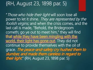{RH, August 23, 1898 par. 5}
“Those who hide their light will soon lose all
power to let it shine. They are represented by the
foolish virgins; and when the crisis comes, and the
last call is made, "Behold, the Bridegroom
cometh; go ye out to meet him," they will find
that while they have been mingling with the
world, their light has gone out. They did not
continue to provide themselves with the oil of
grace. The peace-and-safety cry hushed them to
slumber, and made them careless in regard to
their light.” {RH, August 23, 1898 par. 5}
 