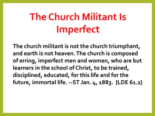 The Church Militant Is
Imperfect
The church militant is not the church triumphant,
and earth is not heaven.The church is composed
of erring, imperfect men and women, who are but
learners in the school of Christ, to be trained,
disciplined, educated, for this life and for the
future, immortal life. --ST Jan. 4, 1883. {LDE 61.2}
 
