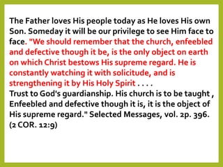 The Father loves His people today as He loves His own
Son. Someday it will be our privilege to see Him face to
face. "We should remember that the church, enfeebled
and defective though it be, is the only object on earth
on which Christ bestows His supreme regard. He is
constantly watching it with solicitude, and is
strengthening it by His Holy Spirit . . . .
Trust to God's guardianship. His church is to be taught ,
Enfeebled and defective though it is, it is the object of
His supreme regard." Selected Messages, vol. 2p. 396.
(2 COR. 12:9)
 