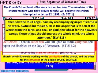 WHEN IS THE HARVEST
The tares and the wheat are to grow together until the
harvest; and the harvest is the end of probationary time. {COL
71.3}
There are two opposing influences continually exerted on the members of the
church. One influence is working for the purification of the church, and the other
for the corrupting of the people of God. {TM 46.1}
The tares represent a class who are the fruit or embodiment of
error, of false principles. {COL-71}
The Lord has shown me clearly that the image of the beast will be
formed before probation closes; for it is to be the test for the people
of God, by which their eternal destiny will be decided... This is the
test that the people of God must have before they are sealed . All who
prove their loyalty to God by observing His law, and refusing to
accept a spurious Sabbath, will rank under the banner of the Lord
God Jehovah and will receive the seal of the living God. Those who
yield the truth of heavenly origin and accept the Sunday Sabbath, will
receive the mark of the beast. (BC 7A -976)
Not one of us will ever receive the seal of God while our characters
have one spot or stain upon them. It is left with us to remedy the
defects in our characters, to cleanse the soul temple of every
defilement. Then the latter rain will fall upon us as the early rain fell
upon the disciples on the Day of Pentecost. {5T 214.2}
I then saw the third angel. Said my accompanying angel, "Fearful is
his work. Awful is his mission. He is the angel that is to select the
wheat from the tares, and seal, or bind, the wheat for the heavenly
garner. These things should engross the whole mind, the whole
attention." {EW-118}
The Church Triumphant.--The work is soon to close. The members of the
church militant who have proved faithful will become the church
triumphant.-- Letter 32, 1892. {Ev 707.1}
 