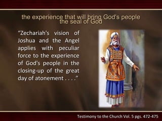 the experience that will bring God's people
the seal of God
“Zechariah's vision of
Joshua and the Angel
applies with peculiar
force to the experience
of God's people in the
closing-up of the great
day of atonement . . . .”
Testimony to the Church Vol. 5 pgs. 472-475
 