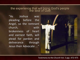 the experience that will bring God's people
the seal of God
“As Joshua was
pleading before the
Angel, so the remnant
church, with
brokenness of heart
and earnest faith, will
plead for pardon and
deliverance through
Jesus their Advocate ...”
Testimony to the Church Vol. 5 pgs. 472-475
 