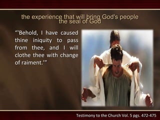 the experience that will bring God's people
the seal of God
“'Behold, I have caused
thine iniquity to pass
from thee, and I will
clothe thee with change
of raiment.’”
Testimony to the Church Vol. 5 pgs. 472-475
 