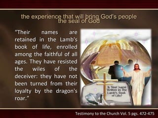 the experience that will bring God's people
the seal of God
“Their names are
retained in the Lamb's
book of life, enrolled
among the faithful of all
ages. They have resisted
the wiles of the
deceiver: they have not
been turned from their
loyalty by the dragon's
roar.”
Testimony to the Church Vol. 5 pgs. 472-475
 