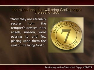 the experience that will bring God's people
the seal of God
“Now they are eternally
secure from the
tempter's devices. Holy
angels, unseen, were
passing to and fro,
placing upon them the
seal of the living God.”
Testimony to the Church Vol. 5 pgs. 472-475
 