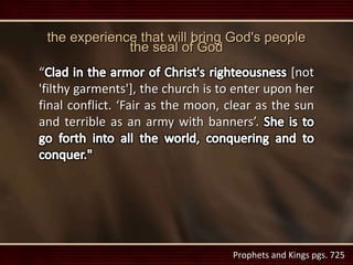 Prophets and Kings pgs. 725
“ [not
'filthy garments'], the church is to enter upon her
final conflict. ‘Fair as the moon, clear as the sun
and terrible as an army with banners’.
the experience that will bring God's people
the seal of God
 
