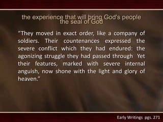 the experience that will bring God's people
the seal of God
“They moved in exact order, like a company of
soldiers. Their countenances expressed the
severe conflict which they had endured: the
agonizing struggle they had passed through Yet
their features, marked with severe internal
anguish, now shone with the light and glory of
heaven.”
Early Writings pgs. 271
 