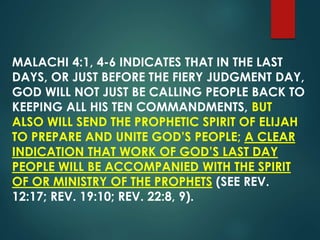 MALACHI 4:1, 4-6 INDICATES THAT IN THE LAST
DAYS, OR JUST BEFORE THE FIERY JUDGMENT DAY,
GOD WILL NOT JUST BE CALLING PEOPLE BACK TO
KEEPING ALL HIS TEN COMMANDMENTS, BUT
ALSO WILL SEND THE PROPHETIC SPIRIT OF ELIJAH
TO PREPARE AND UNITE GOD’S PEOPLE; A CLEAR
INDICATION THAT WORK OF GOD’S LAST DAY
PEOPLE WILL BE ACCOMPANIED WITH THE SPIRIT
OF OR MINISTRY OF THE PROPHETS (SEE REV.
12:17; REV. 19:10; REV. 22:8, 9).
 