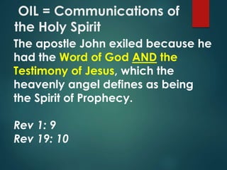 OIL = Communications of
the Holy Spirit
The apostle John exiled because he
had the Word of God AND the
Testimony of Jesus, which the
heavenly angel defines as being
the Spirit of Prophecy.
Rev 1: 9
Rev 19: 10
 