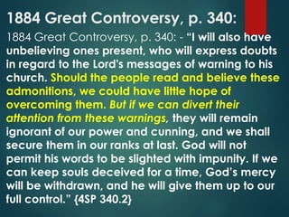 1884 Great Controversy, p. 340:
1884 Great Controversy, p. 340: - “I will also have
unbelieving ones present, who will express doubts
in regard to the Lord's messages of warning to his
church. Should the people read and believe these
admonitions, we could have little hope of
overcoming them. But if we can divert their
attention from these warnings, they will remain
ignorant of our power and cunning, and we shall
secure them in our ranks at last. God will not
permit his words to be slighted with impunity. If we
can keep souls deceived for a time, God’s mercy
will be withdrawn, and he will give them up to our
full control.” {4SP 340.2}
 