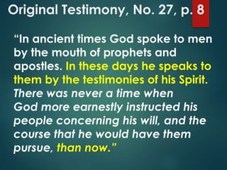 Original Testimony, No. 27, p. 8
“In ancient times God spoke to men
by the mouth of prophets and
apostles. In these days he speaks to
them by the testimonies of his Spirit.
There was never a time when
God more earnestly instructed his
people concerning his will, and the
course that he would have them
pursue, than now.”
 