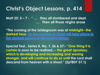 Christ’s Object Lessons, p. 414
Matt 25: 5 – 7 - “ … they all slumbered and slept.
… Then all those virgins arose
“The coming of the bridegroom was at midnight--the
darkest hour. So the coming of Christ will take place in
the darkest period of this earth's history.
Special Test., Series B, No, 7, 56 & 57:- “One thing it is
certain is soon to be realized,-- the great apostasy,
which is developing and increasing and waxing
stronger, and will continue to do so until the Lord shall
descend from heaven with a shout.” {SpTB07 57.1}
 