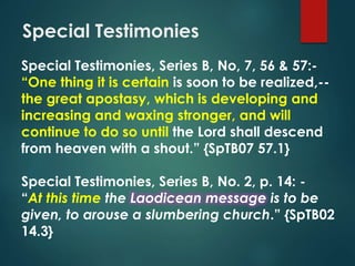 Special Testimonies
Special Testimonies, Series B, No, 7, 56 & 57:-
“One thing it is certain is soon to be realized,--
the great apostasy, which is developing and
increasing and waxing stronger, and will
continue to do so until the Lord shall descend
from heaven with a shout.” {SpTB07 57.1}
Special Testimonies, Series B, No. 2, p. 14: -
“At this time the Laodicean message is to be
given, to arouse a slumbering church.” {SpTB02
14.3}
 