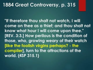 1884 Great Controversy, p. 315
"If therefore thou shalt not watch, I will
come on thee as a thief; and thou shalt not
know what hour I will come upon thee."
[REV. 3:3.] How perilous is the condition of
those, who, growing weary of their watch
[like the foolish virgins perhaps? - the
compiler], turn to the attractions of the
world. {4SP 315.1}
 