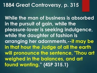 1884 Great Controversy, p. 315
While the man of business is absorbed
in the pursuit of gain, while the
pleasure-lover is seeking indulgence,
while the daughter of fashion is
arranging her adornments,--it may be
in that hour the Judge of all the earth
will pronounce the sentence, "Thou art
weighed in the balances, and art
found wanting.” {4SP 315.1}
 