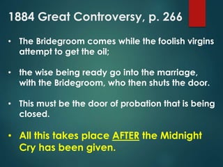 1884 Great Controversy, p. 266
• The Bridegroom comes while the foolish virgins
attempt to get the oil;
• the wise being ready go into the marriage,
with the Bridegroom, who then shuts the door.
• This must be the door of probation that is being
closed.
• All this takes place AFTER the Midnight
Cry has been given.
 