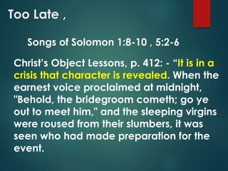 Too Late ,
Christ’s Object Lessons, p. 412: - “It is in a
crisis that character is revealed. When the
earnest voice proclaimed at midnight,
"Behold, the bridegroom cometh; go ye
out to meet him," and the sleeping virgins
were roused from their slumbers, it was
seen who had made preparation for the
event.
Songs of Solomon 1:8-10 , 5:2-6
 