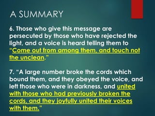 A SUMMARY
6. Those who give this message are
persecuted by those who have rejected the
light, and a voice is heard telling them to
“Come out from among them, and touch not
the unclean.”
7. “A large number broke the cords which
bound them, and they obeyed the voice, and
left those who were in darkness, and united
with those who had previously broken the
cords, and they joyfully united their voices
with them.”
 
