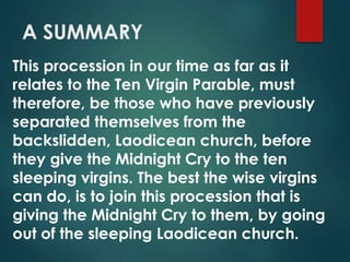 A SUMMARY
This procession in our time as far as it
relates to the Ten Virgin Parable, must
therefore, be those who have previously
separated themselves from the
backslidden, Laodicean church, before
they give the Midnight Cry to the ten
sleeping virgins. The best the wise virgins
can do, is to join this procession that is
giving the Midnight Cry to them, by going
out of the sleeping Laodicean church.
 