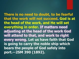 There is no need to doubt, to be fearful
that the work will not succeed. God is at
the head of the work, and He will set
everything in order. If matters need
adjusting at the head of the work God
will attend to that, and work to right
every wrong. Let us have faith that God
is going to carry the noble ship which
bears the people of God safely into
port.--2SM 390 (1892).
 