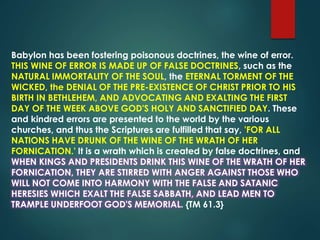 Babylon has been fostering poisonous doctrines, the wine of error.
THIS WINE OF ERROR IS MADE UP OF FALSE DOCTRINES, such as the
NATURAL IMMORTALITY OF THE SOUL, the ETERNAL TORMENT OF THE
WICKED, the DENIAL OF THE PRE-EXISTENCE OF CHRIST PRIOR TO HIS
BIRTH IN BETHLEHEM, AND ADVOCATING AND EXALTING THE FIRST
DAY OF THE WEEK ABOVE GOD'S HOLY AND SANCTIFIED DAY. These
and kindred errors are presented to the world by the various
churches, and thus the Scriptures are fulfilled that say, 'FOR ALL
NATIONS HAVE DRUNK OF THE WINE OF THE WRATH OF HER
FORNICATION.' It is a wrath which is created by false doctrines, and
WHEN KINGS AND PRESIDENTS DRINK THIS WINE OF THE WRATH OF HER
FORNICATION, THEY ARE STIRRED WITH ANGER AGAINST THOSE WHO
WILL NOT COME INTO HARMONY WITH THE FALSE AND SATANIC
HERESIES WHICH EXALT THE FALSE SABBATH, AND LEAD MEN TO
TRAMPLE UNDERFOOT GOD'S MEMORIAL. {TM 61.3}
 