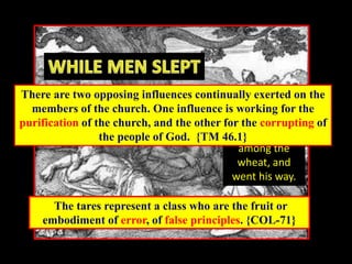 his enemy
came and
sowed tares
among the
wheat, and
went his way.
The tares represent a class who are the fruit or
embodiment of error, of false principles. {COL-71}
There are two opposing influences continually exerted on the
members of the church. One influence is working for the
purification of the church, and the other for the corrupting of
the people of God. {TM 46.1}
 