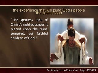 the experience that will bring God's people
the seal of God
“The spotless robe of
Christ‘s righteousness is
placed upon the tried,
tempted, yet faithful
children of God.”
Testimony to the Church Vol. 5 pgs. 472-475
 