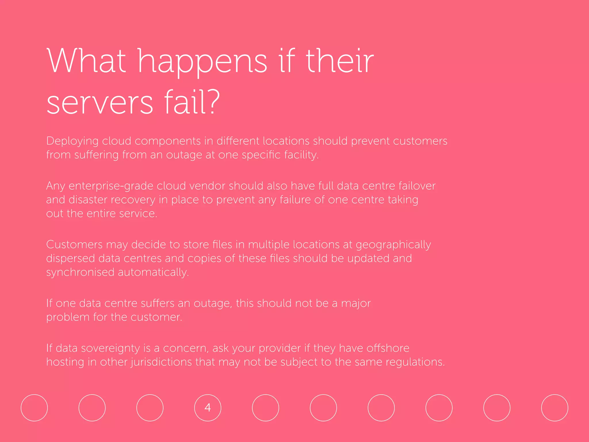 What happens if their
servers fail?
Deploying cloud components in different locations should prevent customers
from suffering from an outage at one specific facility.
Any enterprise-grade cloud vendor should also have full data centre failover
and disaster recovery in place to prevent any failure of one centre taking
out the entire service.
Customers may decide to store files in multiple locations at geographically
dispersed data centres and copies of these files should be updated and
synchronised automatically.
If one data centre suffers an outage, this should not be a major
problem for the customer.
If data sovereignty is a concern, ask your provider if they have offshore
hosting in other jurisdictions that may not be subject to the same regulations.
4
 