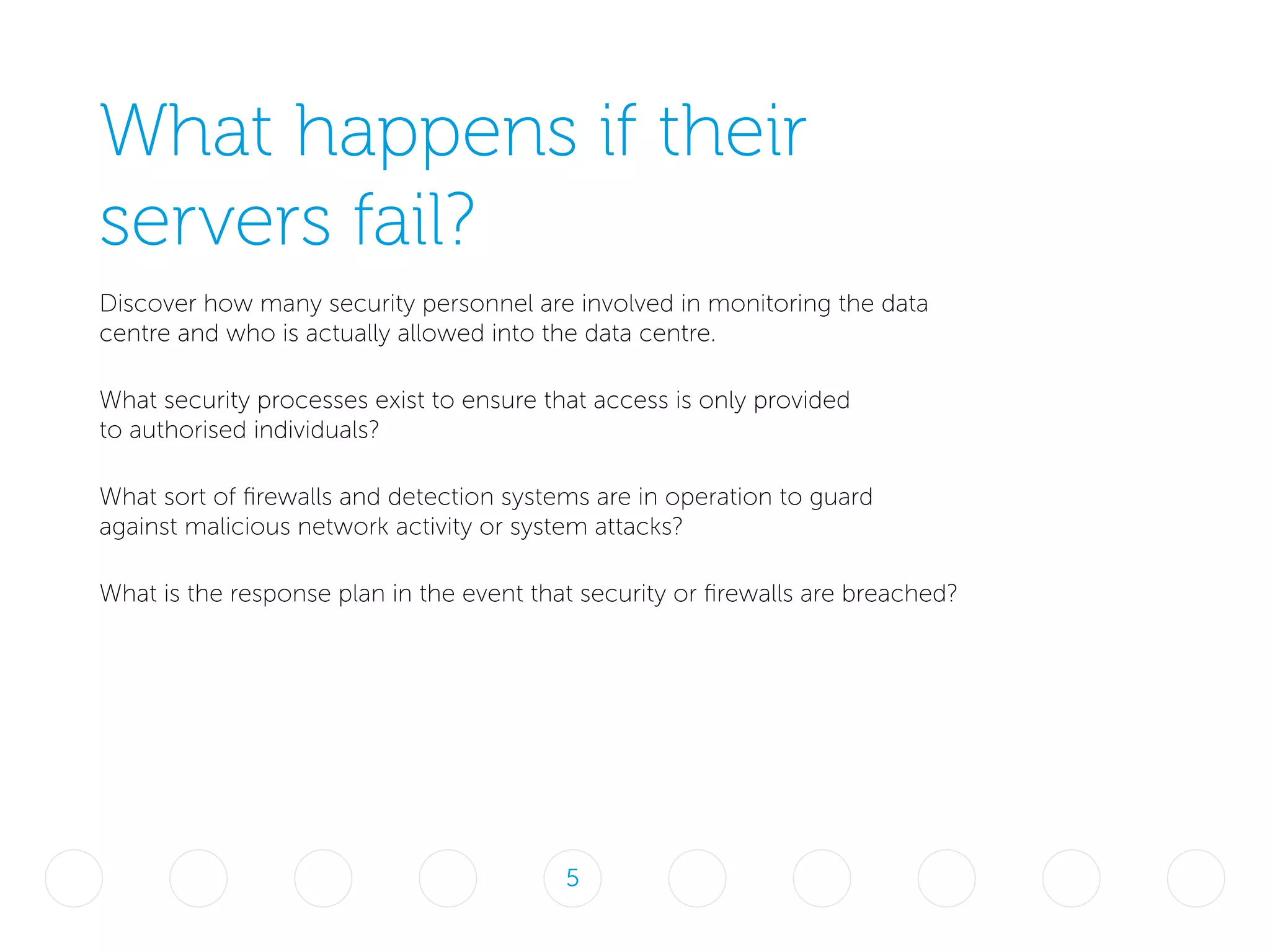 What happens if their
servers fail?
Discover how many security personnel are involved in monitoring the data
centre and who is actually allowed into the data centre.
What security processes exist to ensure that access is only provided
to authorised individuals?
What sort of firewalls and detection systems are in operation to guard
against malicious network activity or system attacks?
What is the response plan in the event that security or firewalls are breached?
5
 
