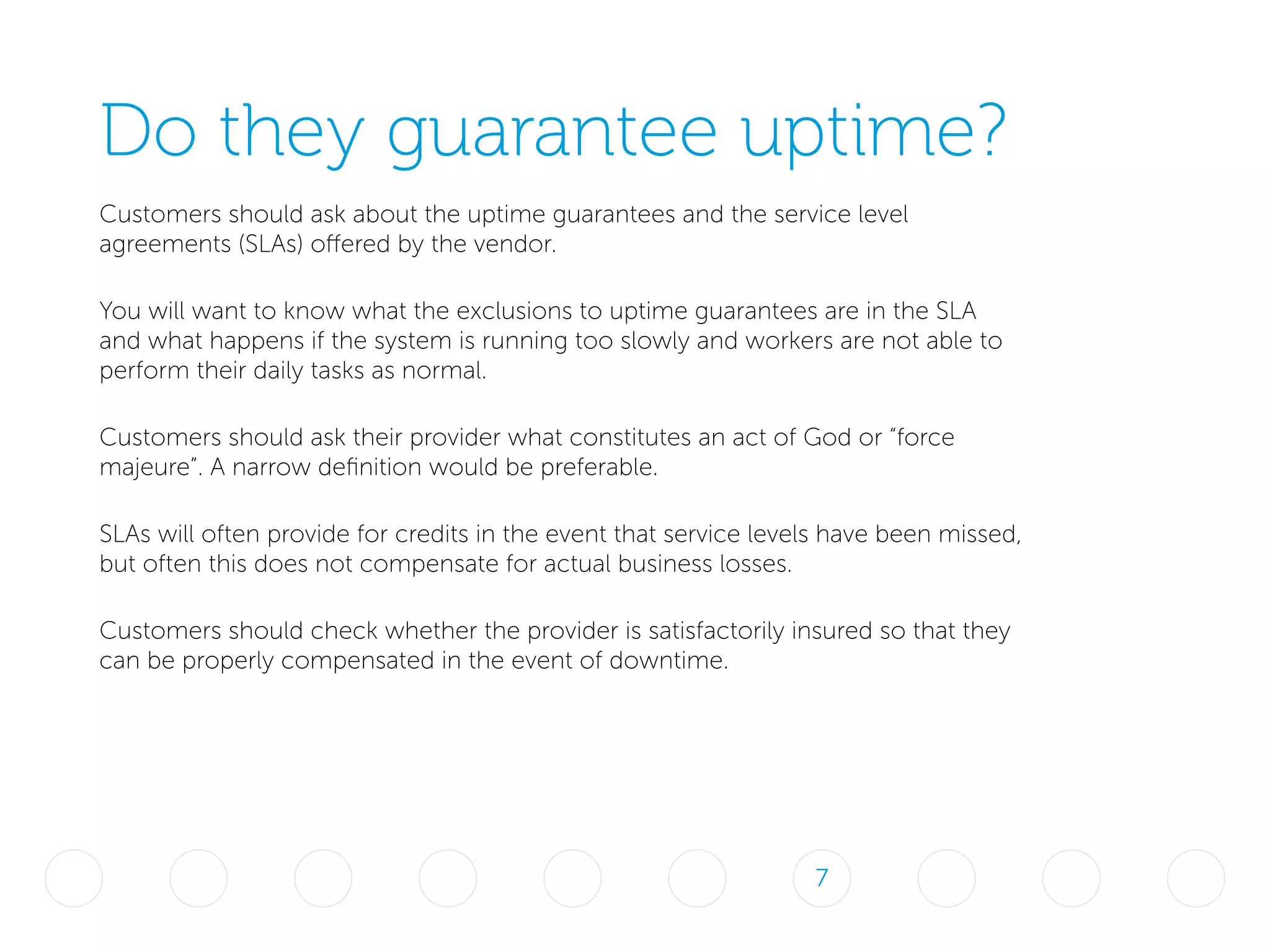 Do they guarantee uptime?
Customers should ask about the uptime guarantees and the service level
agreements (SLAs) offered by the vendor.
You will want to know what the exclusions to uptime guarantees are in the SLA
and what happens if the system is running too slowly and workers are not able to
perform their daily tasks as normal.
Customers should ask their provider what constitutes an act of God or “force
majeure”. A narrow definition would be preferable.
SLAs will often provide for credits in the event that service levels have been missed,
but often this does not compensate for actual business losses.
Customers should check whether the provider is satisfactorily insured so that they
can be properly compensated in the event of downtime.
7
 