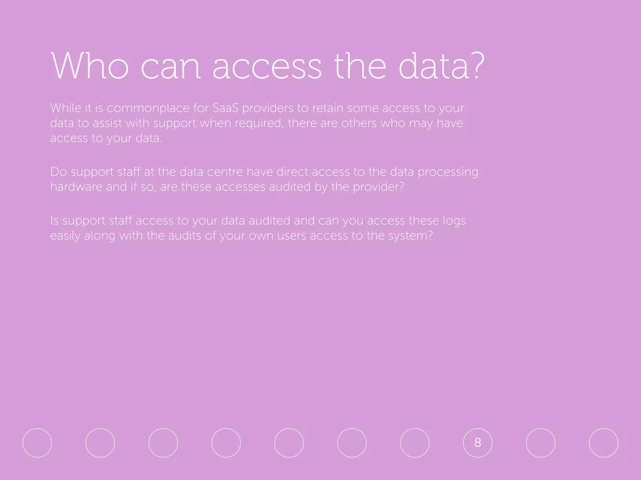 Who can access the data?
While it is commonplace for SaaS providers to retain some access to your
data to assist with support when required, there are others who may have
access to your data.
Do support staff at the data centre have direct access to the data processing
hardware and if so, are these accesses audited by the provider?
Is support staff access to your data audited and can you access these logs
easily along with the audits of your own users access to the system?
8
 