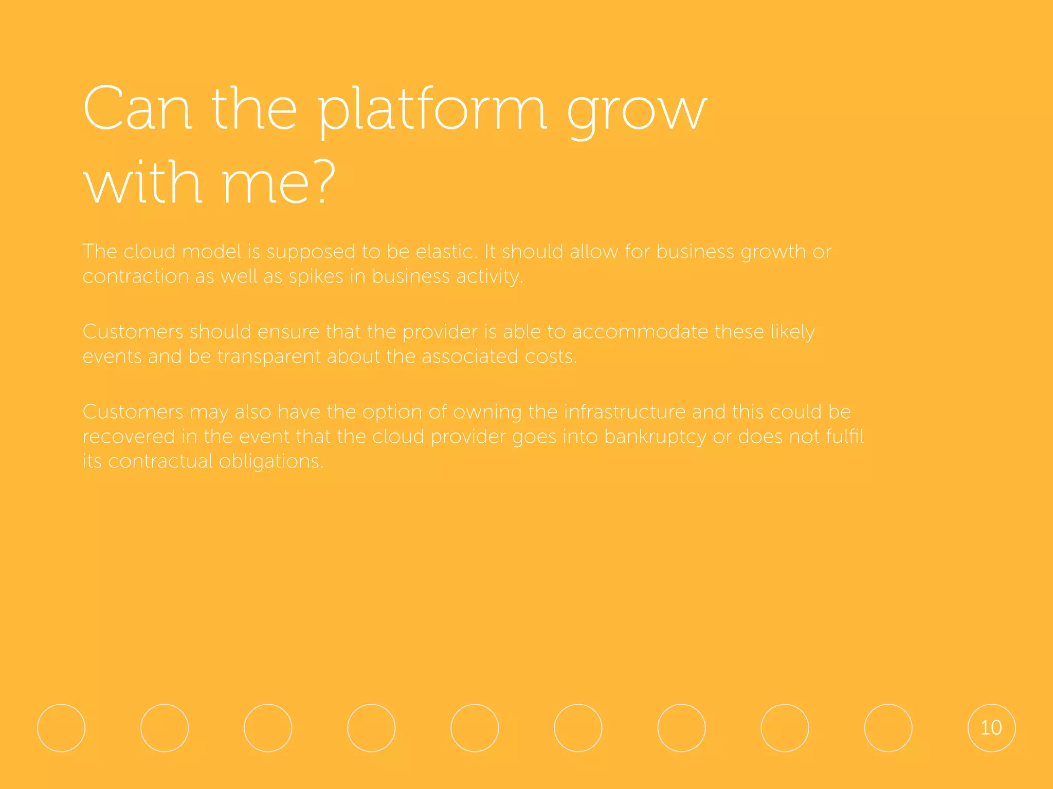 Can the platform grow
with me?
The cloud model is supposed to be elastic. It should allow for business growth or
contraction as well as spikes in business activity.
Customers should ensure that the provider is able to accommodate these likely
events and be transparent about the associated costs.
Customers may also have the option of owning the infrastructure and this could be
recovered in the event that the cloud provider goes into bankruptcy or does not fulfil
its contractual obligations.
10
 