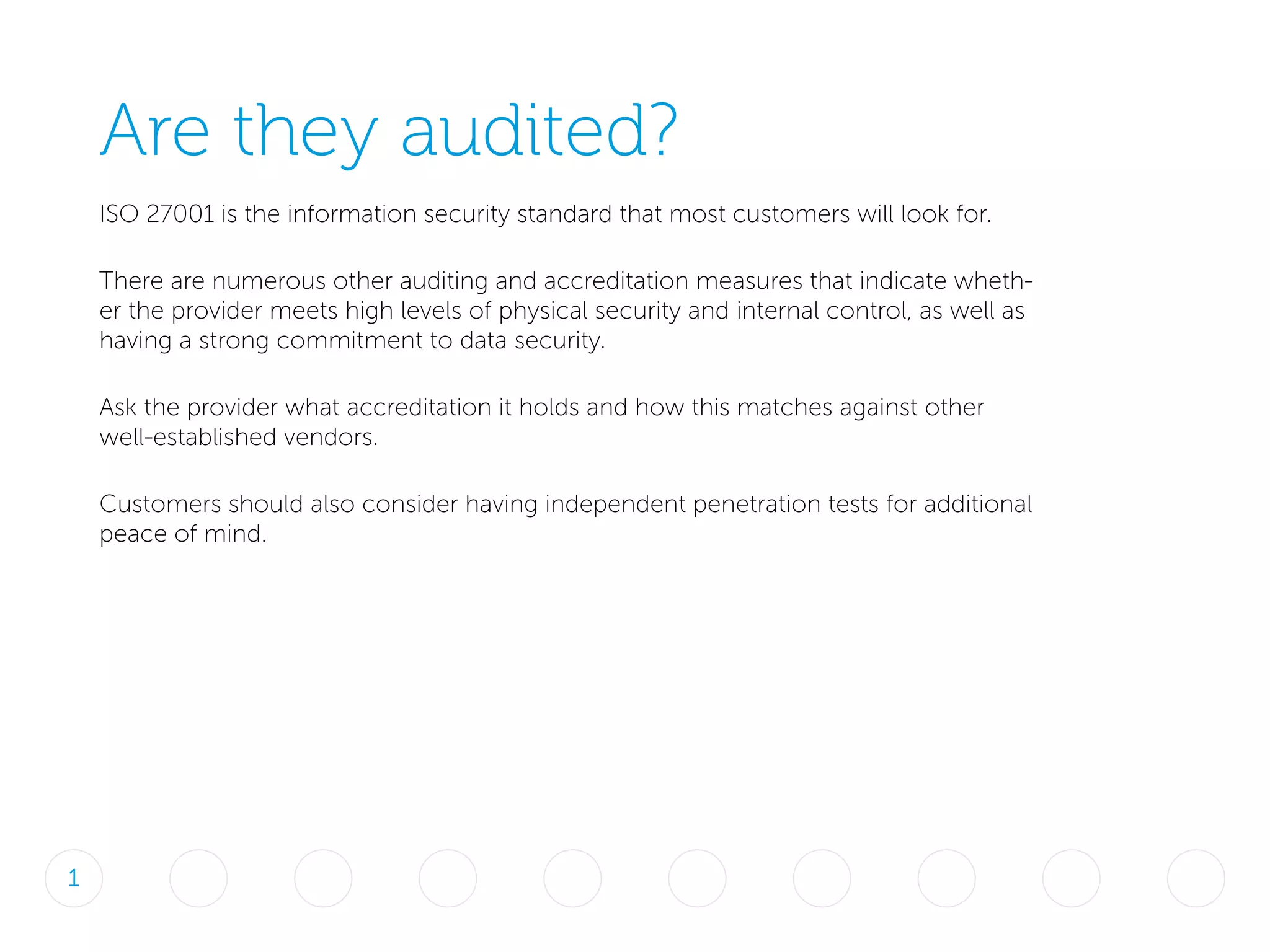 Are they audited?
ISO 27001 is the information security standard that most customers will look for.
There are numerous other auditing and accreditation measures that indicate wheth-
er the provider meets high levels of physical security and internal control, as well as
having a strong commitment to data security.
Ask the provider what accreditation it holds and how this matches against other
well-established vendors.
Customers should also consider having independent penetration tests for additional
peace of mind.
1
 