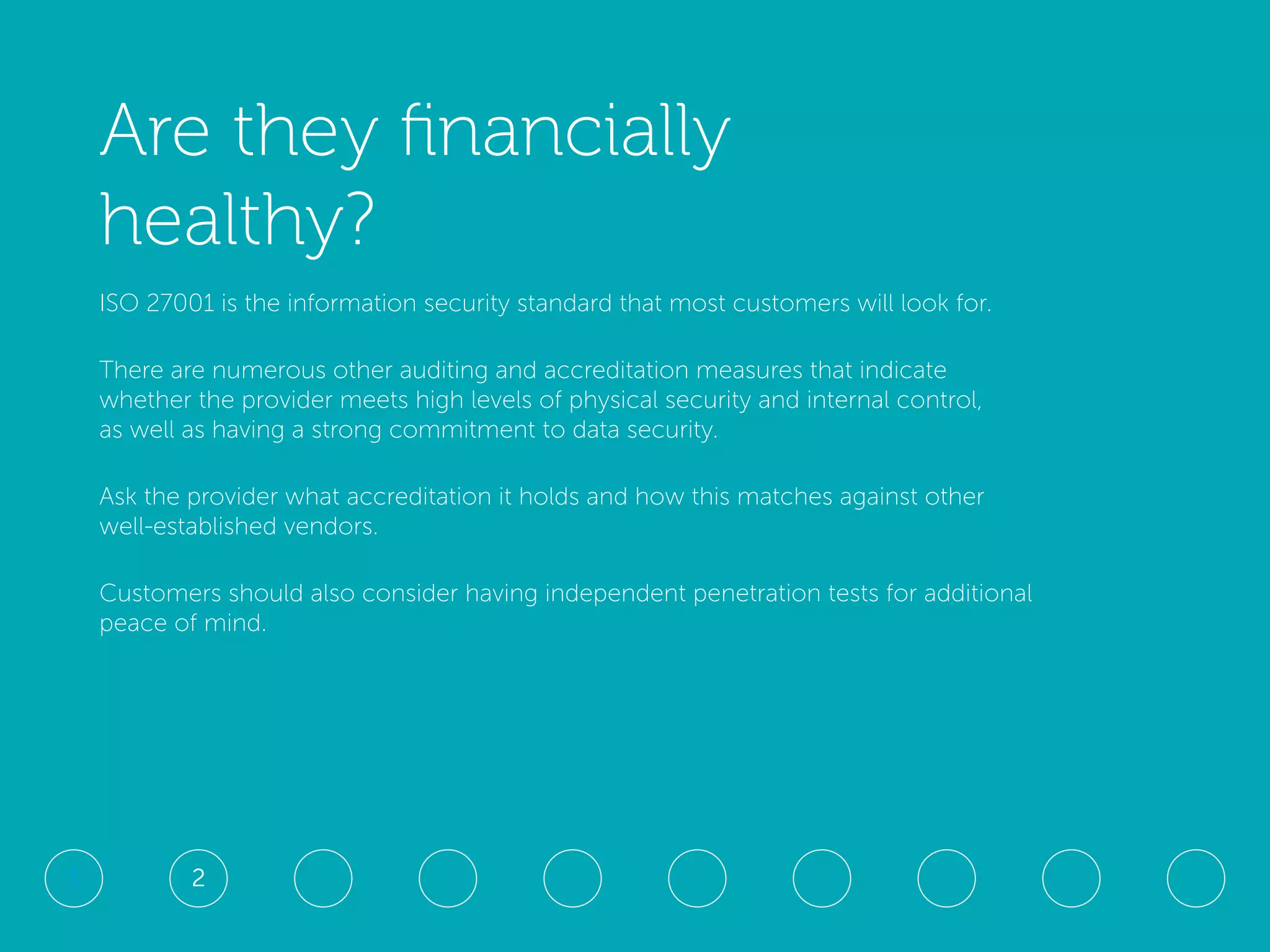 Are they financially
healthy?
ISO 27001 is the information security standard that most customers will look for.
There are numerous other auditing and accreditation measures that indicate
whether the provider meets high levels of physical security and internal control,
as well as having a strong commitment to data security.
Ask the provider what accreditation it holds and how this matches against other
well-established vendors.
Customers should also consider having independent penetration tests for additional
peace of mind.
21
 