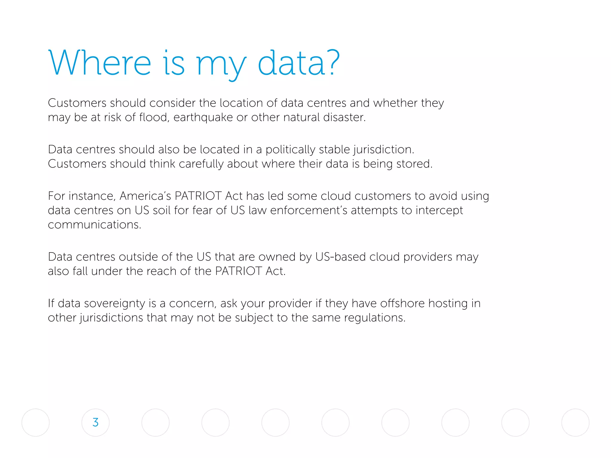 Where is my data?
Customers should consider the location of data centres and whether they
may be at risk of flood, earthquake or other natural disaster.
Data centres should also be located in a politically stable jurisdiction.
Customers should think carefully about where their data is being stored.
For instance, America’s PATRIOT Act has led some cloud customers to avoid using
data centres on US soil for fear of US law enforcement’s attempts to intercept
communications.
Data centres outside of the US that are owned by US-based cloud providers may
also fall under the reach of the PATRIOT Act.
If data sovereignty is a concern, ask your provider if they have offshore hosting in
other jurisdictions that may not be subject to the same regulations.
3
 